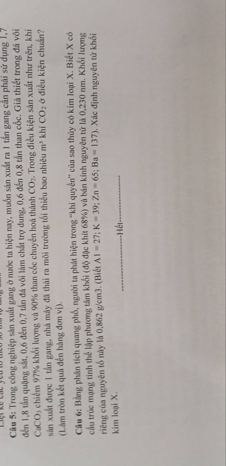 Liệt kế các 
Câu 5: Trong công nghiệp sản xuất gang ở nước ta hiện nay, muốn sản xuất ra 1 tấn gang cần phải sử dụng 1, 7
đến 1, 8 tần quặng sắt, 0, 6 đến 0, 7 tấn đá vôi làm chất trợ dung, 0, 6 đến 0, 8 tấn than cốc. Giả thiết trong đá vôi 
CaCO₃ chiếm 97% khối lượng và 90% than cốc chuyển hoá thành CO_2. Trong điều kiện sản xuất như trên, khi 
sản xuất được 1 tấn gang, nhà máy đã thải ra môi trường tối thiểu bao nhiêu m^3 khí CO_2 ở điều kiện chuẩn? 
(Làm tròn kết quả đến hàng đơn vị). 
Cầu 6: Bằng phân tích quang phố, người ta phát hiện trong “khí quyển” của sao thủy có kim loại X. Biết X có 
cầu trúc mạng tỉnh thể lập phương tâm khối (độ đặc khít 68%) và bán kính nguyên tử là 0,230 nm. Khối lượng 
riêng của nguyên tố này là 0,862 g/cm3. (Biết A1=27; K=39; Zn=65; Ba=137). Xác định nguyên tử khối 
kim loại X. 
ết