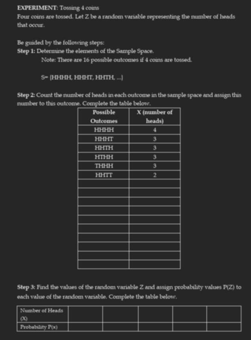 EXPERIMENT: Tossing 4 coins 
Four coins are tossed. Let Z be a random variable representing the number of heads 
that occur. 
Be guided by the following steps: 
Step 1: Determine the elements of the Sample Space. 
Note: There are 16 possible outcomes if 4 coins are tossed.
s= (HHHH, HHHT, HHTH, ...)
Step 2: Count the number of heads in each outcome in the sample space and assign this 
number to this outcom 
Step 3: Find the values of the random variable Z and assign probability values P(Z) to 
each value of the random variable. Complete the table below.