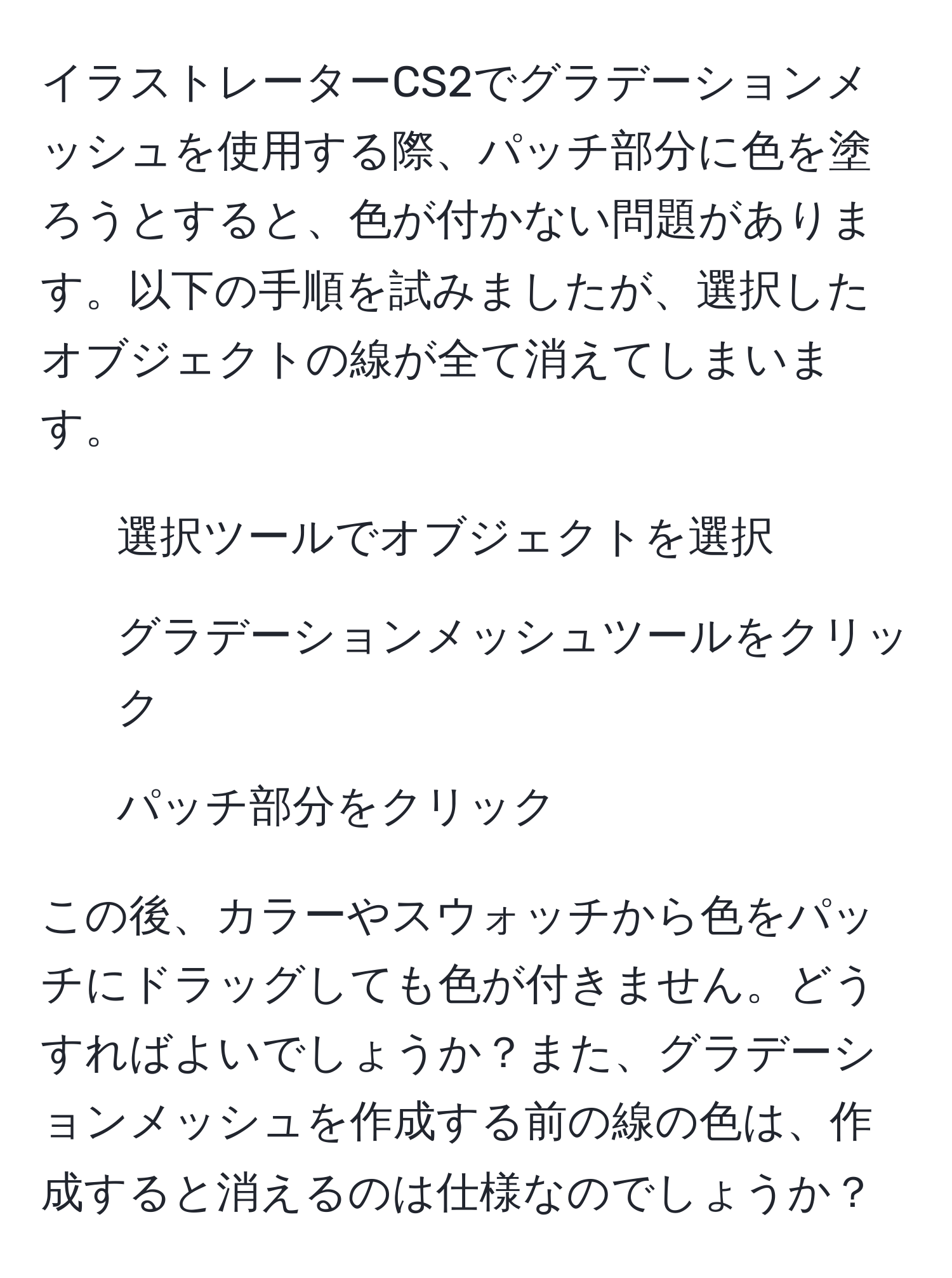 イラストレーターCS2でグラデーションメッシュを使用する際、パッチ部分に色を塗ろうとすると、色が付かない問題があります。以下の手順を試みましたが、選択したオブジェクトの線が全て消えてしまいます。  
1. 選択ツールでオブジェクトを選択  
2. グラデーションメッシュツールをクリック  
3. パッチ部分をクリック  
  
この後、カラーやスウォッチから色をパッチにドラッグしても色が付きません。どうすればよいでしょうか？また、グラデーションメッシュを作成する前の線の色は、作成すると消えるのは仕様なのでしょうか？