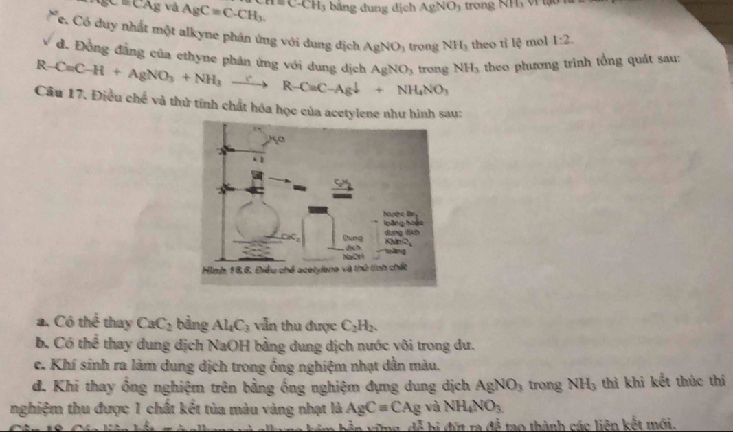 _8c=CA_8 và AgCequiv C-CH_3 cA=C· CH bằng dung địch AgNO_3 trong v/11
* e. Có duy nhất một alkyne phản ứng với dung địch AgNO_3 trong NH_3 theo tỉ lệ mol 1:2. 
d. Đồng đẳng của ethyne phản ứng với dung dịch AgNO_3
R-Cequiv C-H+AgNO_3+NH_3xrightarrow ?R-C=C-Agdownarrow +NH_4NO_3 trong NH_3 theo phương trình tổng quát sau:
Câu 17. Điều chế và thử tính chất hóa học của acetylene như hình sau:
a. Có thể thay CaC_2 bàng Al_4C_3 vẫn thu được C_2H_2.
b. Có thể thay dung dịch NaOH bằng dung dịch nước vôi trong dư.
c. Khí sinh ra làm dung dịch trong ống nghiệm nhạt dần màu.
d. Khi thay ống nghiệm trên bằng ống nghiệm đựng dung dịch AgNO_3 trong NH_3 thì khì kết thúc thí
nghiệm thu được 1 chất kết tủa màu vàng nhạt là AgCequiv CAg và NH_4NO_3
dwidehat a b đứt ra overline RS to thành các liên kết mới.