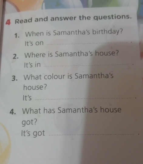 Read and answer the questions. 
1. When is Samantha's birthday? 
It's on 
_ 
2. Where is Samantha's house? 
It's in_ 
3. What colour is Samantha's 
house? 
It's_ 
4. What has Samantha's house 
got? 
It's got_