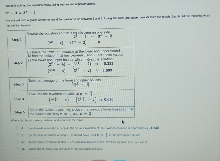 Jecalb is solving the equation below using succeonive approximations
2^n-4=3^(-n)-2
He started from a graph where he found the solution to be between 1 and 2. Living the lower and upper hounds from the graph. Jacoh did the following work
A. Ja cob made a mistake at step 4. The actual evaluation of the rewrittes equation is approximately =1.536
B. Jacob nade a mstake at sep 5. He should have used x= 1/1  as the new upper bound
C. Jacob made a mistake at step ? The actual evalization of the rewriten equation at x=263
D. Jacoo did not make any mistakes in the calculation process.