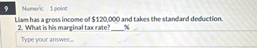 Numeric 1 point 
Liam has a gross income of $120,000 and takes the standard deduction. 
2. What is his marginal tax rate?_ %
Type your answer...