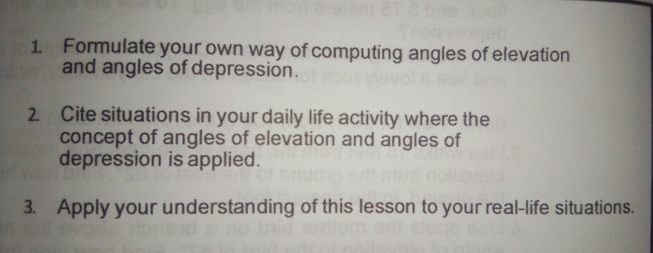 Formulate your own way of computing angles of elevation
and angles of depression.
2.  Cite situations in your daily life activity where the
concept of angles of elevation and angles of
depression is applied.
3.    Apply your understanding of this lesson to your real-life situations.