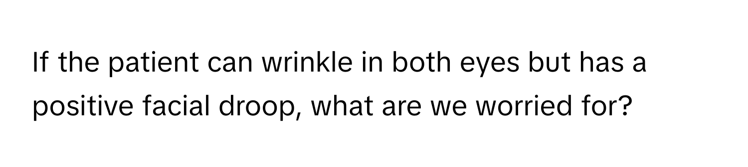 If the patient can wrinkle in both eyes but has a positive facial droop, what are we worried for?