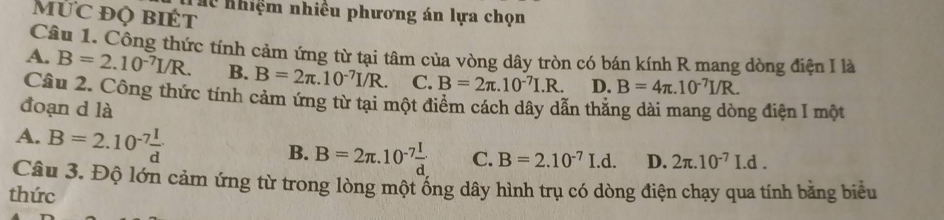 Thể nhiệm nhiều phương án lựa chọn
MỨC đỌ BiÉt
Câu 1. Công thức tính cảm ứng từ tại tâm của vòng dây tròn có bán kính R mang dòng điện I là
A. B=2.10^(-7)I/R. B. B=2π .10^(-7)I/R. C. B=2π .10^(-7)I.R. D. B=4π .10^(-7)I/R. 
Câu 2. Công thức tính cảm ứng từ tại một điểm cách dây dẫn thẳng dài mang dòng điện I một
đoạn d là
A. B=2.10^(-7) I/d 
B. B=2π .10^(-7) I/d  C. B=2.10^(-7)I.d. D. 2π .10^(-7)I.d. 
Câu 3. Độ lớn cảm ứng từ trong lòng một ống dây hình trụ có dòng điện chạy qua tính bằng biểu
thức