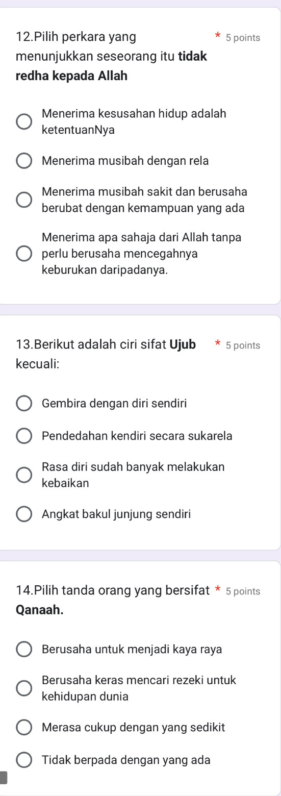 Pilih perkara yang 5 points
menunjukkan seseorang itu tidak
redha kepada Allah
Menerima kesusahan hidup adalah
ketentuanNya
Menerima musibah dengan rela
Menerima musibah sakit dan berusaha
berubat dengan kemampuan yang ada
Menerima apa sahaja dari Allah tanpa
perlu berusaha mencegahnya
keburukan daripadanya.
13.Berikut adalah ciri sifat Ujub 5 points
kecuali:
Gembira dengan diri sendiri
Pendedahan kendiri secara sukarela
Rasa diri sudah banyak melakukan
kebaikan
Angkat bakul junjung sendiri
14.Pilih tanda orang yang bersifat * 5 points
Qanaah.
Berusaha untuk menjadi kaya raya
Berusaha keras mencari rezeki untuk
kehidupan dunia
Merasa cukup dengan yang sedikit
Tidak berpada dengan yang ada