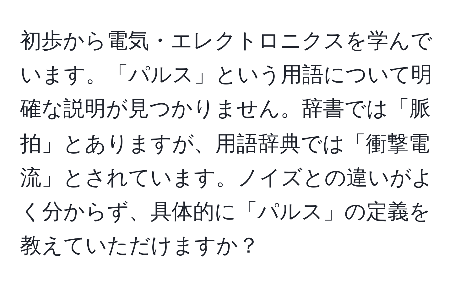 初歩から電気・エレクトロニクスを学んでいます。「パルス」という用語について明確な説明が見つかりません。辞書では「脈拍」とありますが、用語辞典では「衝撃電流」とされています。ノイズとの違いがよく分からず、具体的に「パルス」の定義を教えていただけますか？