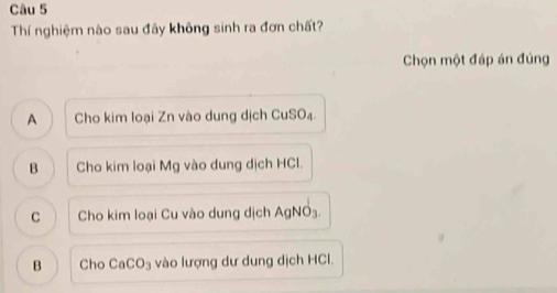 Thí nghiệm nào sau đãy không sinh ra đơn chất?
Chọn một đáp án đúng
A Cho kim loại Zn vào dung dịch CuSO₄.
B Cho kim loại Mg vào dung dịch HCl.
C Cho kim loại Cu vào dung dịch AgNO₃.
B Cho CaCO_3 vào lượng dư dung dịch HCl.