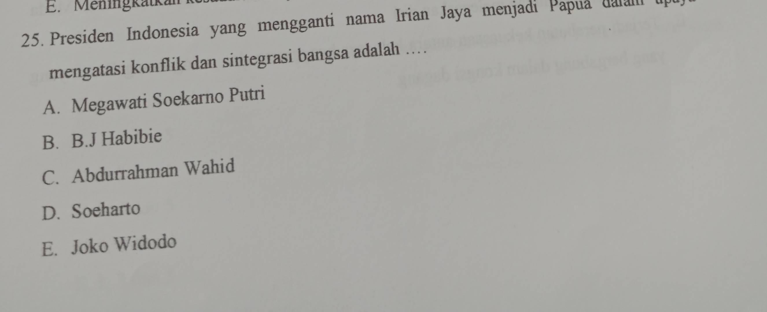 Meningkatka
25. Presiden Indonesia yang mengganti nama Irian Jaya menjadi Papua dalal up
mengatasi konflik dan sintegrasi bangsa adalah ....
A. Megawati Soekarno Putri
B. B.J Habibie
C. Abdurrahman Wahid
D. Soeharto
E. Joko Widodo