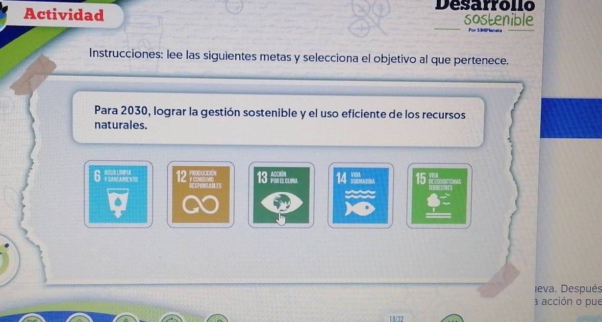 Desarrollo 
Actividad sostenible 
Por S|MIPlaneta 
Instrucciones: lee las siguientes metas y selecciona el objetivo al que pertenece. 
Para 2030, lograr la gestión sostenible y el uso eficiente de los recursos 
naturales. 
6 12 PRoDUCcIóN 13 Nclma 14 15 XFTCOSISTIMAS 
Y CONSUMO 
RESPONSABLES TERRESTRES 
. 
eva. Después 
a acción o pue 
18/32