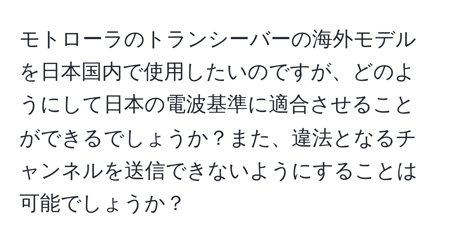 モトローラのトランシーバーの海外モデルを日本国内で使用したいのですが、どのようにして日本の電波基準に適合させることができるでしょうか？また、違法となるチャンネルを送信できないようにすることは可能でしょうか？