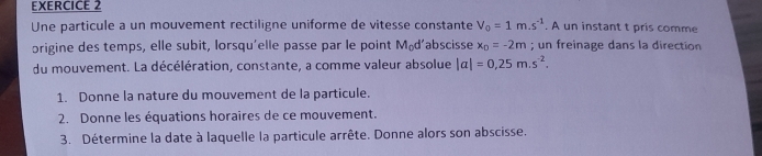 Une particule a un mouvement rectiligne uniforme de vitesse constante V_0=1m.s^(-1). A un instant t pris comme 
origine des temps, elle subit, lorsqu'elle passe par le point M₀d’abscisse x_D=-2m; un freinage dans la direction 
du mouvement. La décélération, constante, a comme valeur absolue |a|=0.25m.s^(-2). 
1. Donne la nature du mouvement de la particule. 
2. Donne les équations horaires de ce mouvement. 
3. Détermine la date à laquelle la particule arrête. Donne alors son abscisse.