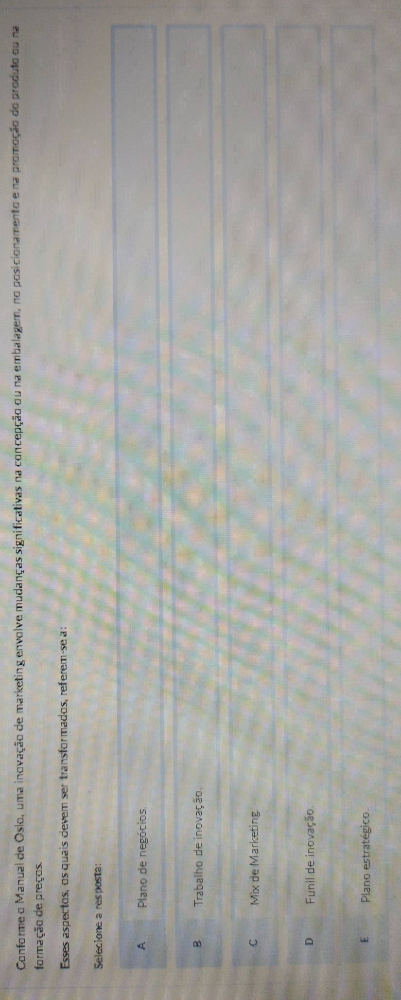 Conforme o Manual de Oslo, uma inovação de marketing envolve mudanças significativas na concepção ou na embalagem, no posicionamento e na promoção do produto ou na
formação de preços.
Esses aspectos, os quais devem ser transfor mados, referem-se a :
Selecione a resposta:
A Plano de negócios.
B Trabalho de inovação.
C Mix de Marketing
D Funil de inovação.
E Plano estratégico.