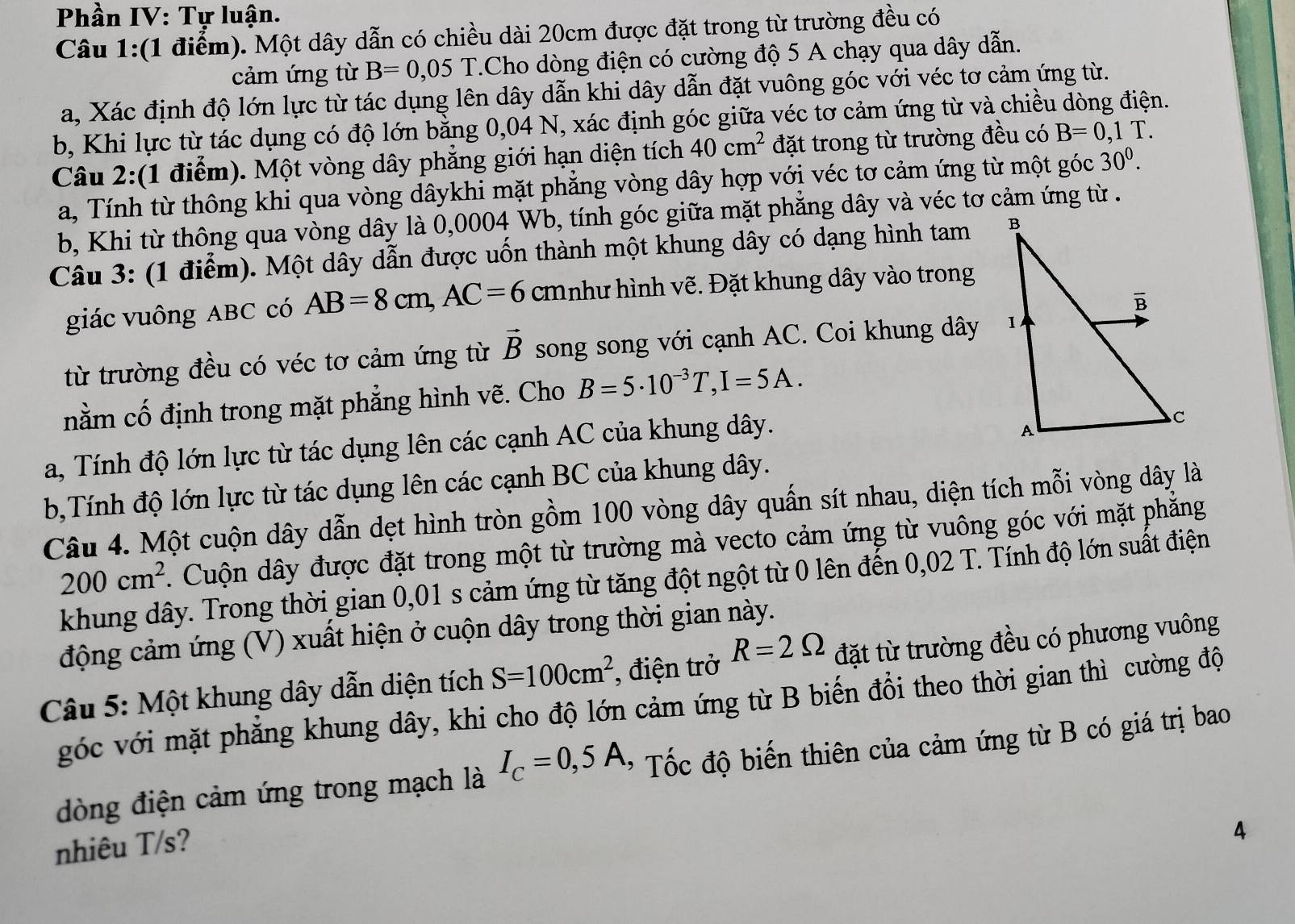 Phần IV: Tự luận.
Câu 1:(1 điểm). Một dây dẫn có chiều dài 20cm được đặt trong từ trường đều có
cảm ứng từ B=0,05T T.Cho dòng điện có cường độ 5 A chạy qua dây dẫn.
a, Xác định độ lớn lực từ tác dụng lên dây dẫn khi dây dẫn đặt vuông góc với véc tơ cảm ứng từ.
b, Khi lực từ tác dụng có độ lớn bằng 0,04 N, xác định góc giữa véc tơ cảm ứng từ và chiều dòng điện.
Câu 2:(1 điểm). Một vòng dây phẳng giới hạn diện tích 40cm^2 đặt trong từ trường đều có B=0,1T.
a, Tính từ thông khi qua vòng dâykhi mặt phẳng vòng dây hợp với véc tơ cảm ứng từ một góc 30^0.
b, Khi từ thông qua vòng dây là 0,0004 Wb, tính góc giữa mặt phẳng dây và véc tơ cảm ứng từ .
Câu 3: (1 điểm). Một dây dẫn được uốn thành một khung dây có dạng hình tam 
giác vuông ABC có AB=8cm,AC=6 cmnhư hình vẽ. Đặt khung dây vào trong
từ trường đều có véc tơ cảm ứng từ vector B song song với cạnh AC. Coi khung dây 
nằm cố định trong mặt phẳng hình vẽ. Cho B=5· 10^(-3)T,I=5A.
a, Tính độ lớn lực từ tác dụng lên các cạnh AC của khung dây.
b,Tính độ lớn lực từ tác dụng lên các cạnh BC của khung dây.
Câu 4. Một cuộn dây dẫn dẹt hình tròn gồm 100 vòng dây quấn sít nhau, diện tích mỗi vòng dây là
200cm^2. Cuộn dây được đặt trong một từ trường mà vecto cảm ứng từ vuông góc với mặt phăng
khung dây. Trong thời gian 0,01 s cảm ứng từ tăng đột ngột từ 0 lên đến 0,02 T. Tính độ lớn suất điện
động cảm ứng (V) xuất hiện ở cuộn dây trong thời gian này.
Câu 5: Một khung dây dẫn diện tích S=100cm^2 , điện trở R=2Omega đặt từ trường đều có phương vuông
góc với mặt phẳng khung dây, khi cho độ lớn cảm ứng từ B biến đồi theo thời gian thì cường độ
dòng điện cảm ứng trong mạch là I_C=0,5A * Tốc độ biến thiên của cảm ứng từ B có giá trị bao
nhiêu T/s?
4