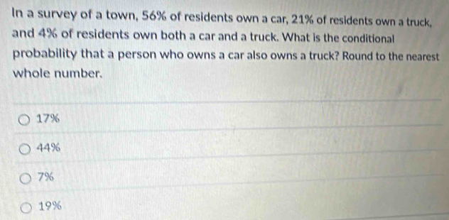 In a survey of a town, 56% of residents own a car, 21% of residents own a truck,
and 4% of residents own both a car and a truck. What is the conditional
probability that a person who owns a car also owns a truck? Round to the nearest
whole number.
17%
44%
79
19%