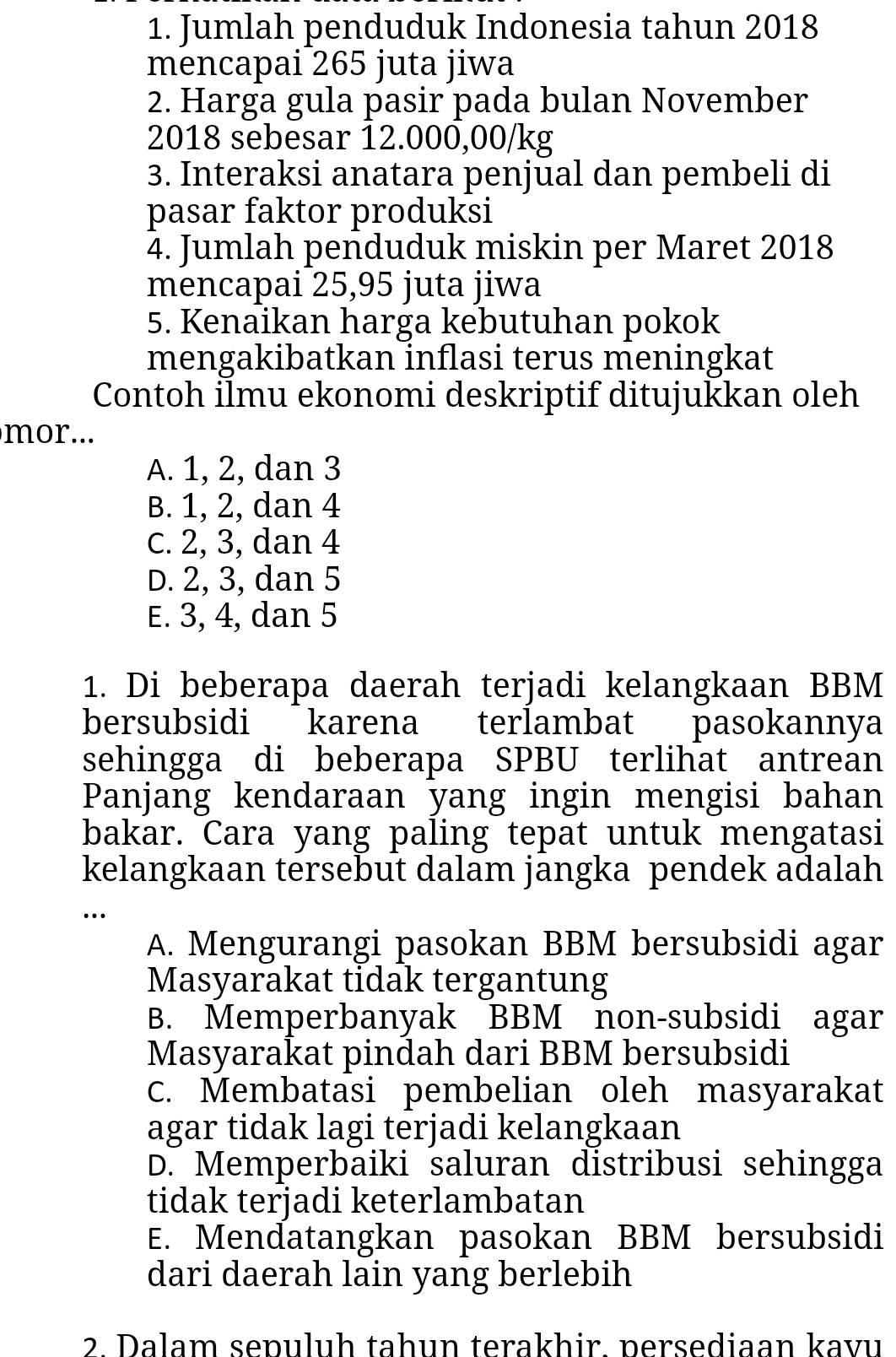 Jumlah penduduk Indonesia tahun 2018
mencapai 265 juta jiwa
2. Harga gula pasir pada bulan November
2018 sebesar 12.000,00/kg
3. Interaksi anatara penjūal dan pembeli di
pasar faktor produksi
4. Jumlah penduduk miskin per Maret 2018
mencapai 25,95 juta jiwa
5. Kenaikan harga kebutuhan pokok
mengakibatkan inflasi terus meningkat
Contoh İlmu ekonomi deskriptif ditujukkan oleh
mor...
A. 1, 2, dan 3
B. 1, 2, dan 4
c. 2, 3, dan 4
D. 2, 3, dan 5
E. 3, 4, dan 5
1. Di beberapa daerah terjadi kelangkaan BBM
bersubsidi karena terlambat pasokannya
sehingga di beberapa SPBU terlihat antrean
Panjang kendaraan yang ingin mengisi bahan
bakar. Cara yang paling tepat untuk mengatasi
kelangkaan tersebut dalam jangka pendek adalah
…
A. Mengurangi pasokan BBM bersubsidi agar
Masyarakat tidak tergantung
B. Memperbanyak BBM non-subsidi agar
Masyarakat pindah dari BBM bersubsidi
C. Membatasi pembelian oleh masyarakat
agar tidak lagi terjadi kelangkaan
D. Memperbaiki saluran distribusi sehingga
tidak terjadi keterlambatan
E. Mendatangkan pasokan BBM bersubsidi
dari daerah lain yang berlebih
2 Dalam sepuluh tahun terakhir persediaan kavu