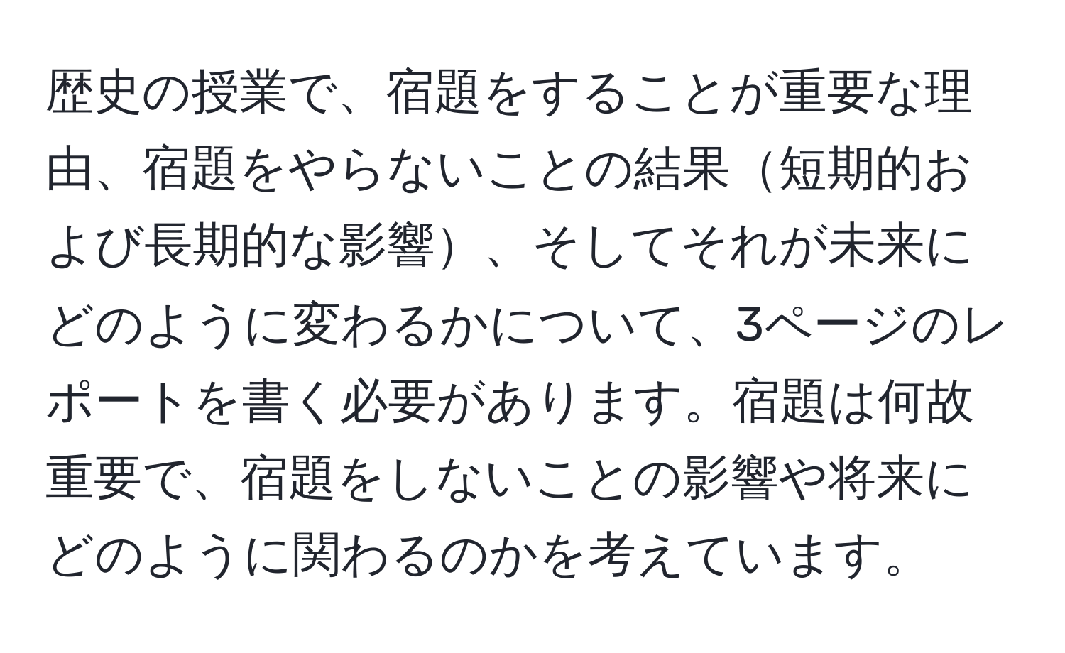 歴史の授業で、宿題をすることが重要な理由、宿題をやらないことの結果短期的および長期的な影響、そしてそれが未来にどのように変わるかについて、3ページのレポートを書く必要があります。宿題は何故重要で、宿題をしないことの影響や将来にどのように関わるのかを考えています。