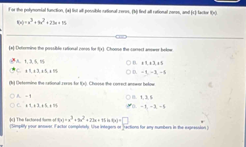 For the polynomial function, (a) list all possible rational zeros, (b) find all rational zeros, and (c) factor f(x).
f(x)=x^3+9x^2+23x+15
(a) Determine the possible rational zeros for f(x) Choose the correct answer below.
A. 1, 3, 5, 15 B. ±1, ±3, ±5
C. ±1, ±3, ±5, ±15 D. -1, -3, -5
(b) Determine the rational zeros for f(x). Choose the correct answer below.
A. -1 B. 1, 3, 5
C、 ±1, ±3, ±5, ±15 D. -1, -3, -5
(c) The factored form of f(x)=x^3+9x^2+23x+15 is f(x)=□. 
(Simplify your answer. Factor completely. Use integers or ractions for any numbers in the expression.)