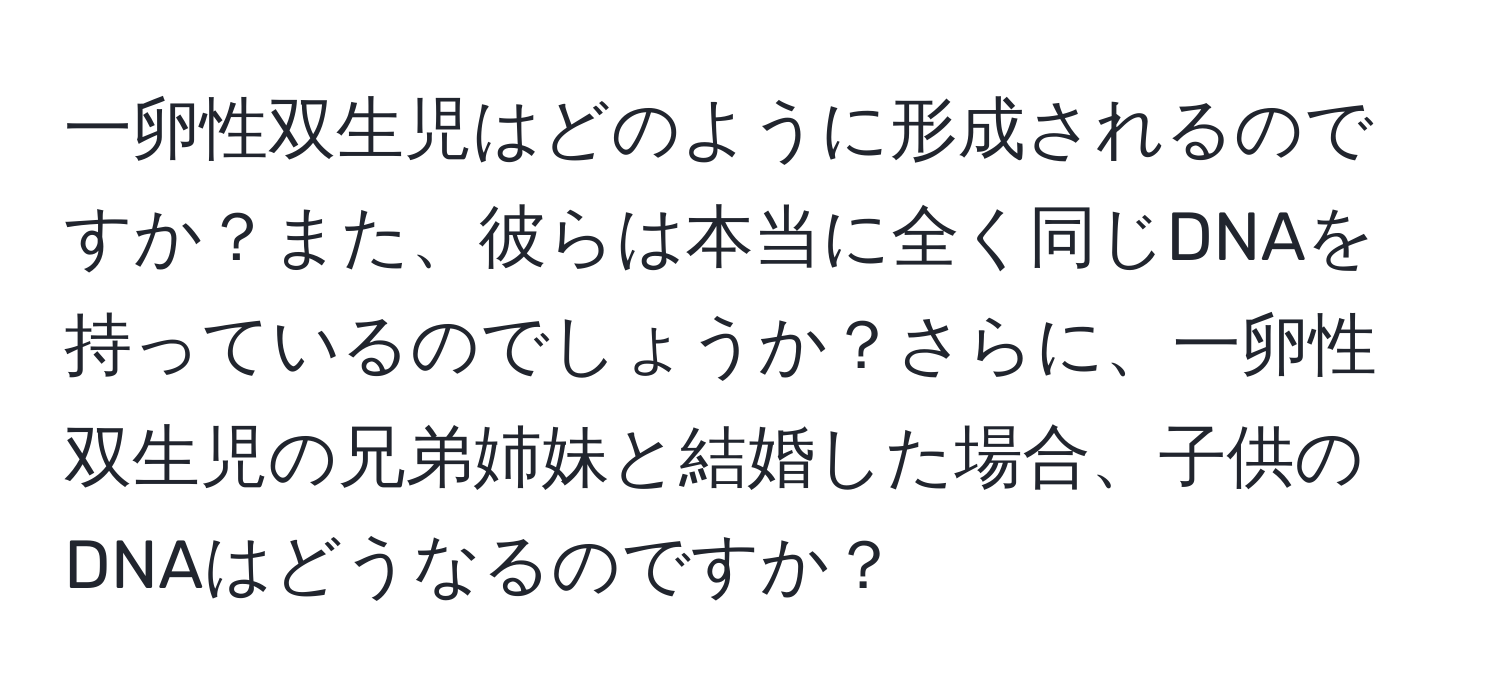 一卵性双生児はどのように形成されるのですか？また、彼らは本当に全く同じDNAを持っているのでしょうか？さらに、一卵性双生児の兄弟姉妹と結婚した場合、子供のDNAはどうなるのですか？