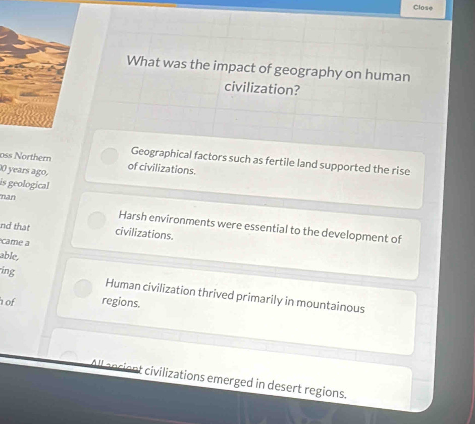 Close
What was the impact of geography on human
civilization?
Geographical factors such as fertile land supported the rise
oss Northern of civilizations.
years ago,
is geological
man
Harsh environments were essential to the development of
nd that civilizations.
came a
able,
ing Human civilization thrived primarily in mountainous
h of regions.
All ancient civilizations emerged in desert regions.