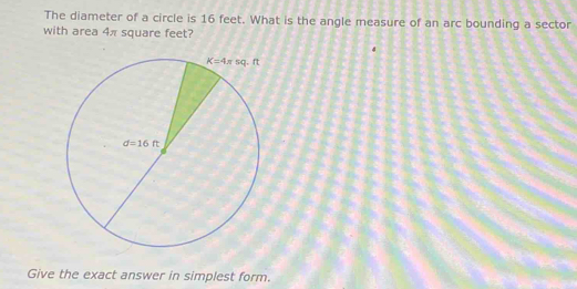 The diameter of a circle is 16 feet. What is the angle measure of an arc bounding a sector
with area 4π square feet?
Give the exact answer in simplest form.