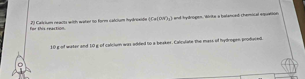 Calcium reacts with water to form calcium hydroxide (Ca(OH)_2) and hydrogen. Write a balanced chemical equation 
for this reaction.
10 g of water and 10 g of calcium was added to a beaker. Calculate the mass of hydrogen produced.