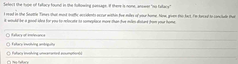 Select the type of fallacy found in the following passage. If there is none, answer "no fallacy."
I read in the Seattle Times that most traffic accidents occur within five miles of your home. Now, given this fact, I'm forced to conclude that
it would be a good idea for you to relocate to someplace more than five miles distant from your home.
Fallacy of irrelevance
Fallacy involving ambiguity
Fallacy involving unwarranted assumption(s)
No fallacy