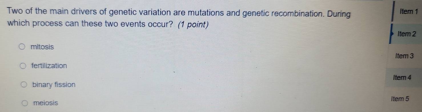 Two of the main drivers of genetic variation are mutations and genetic recombination. During Item 1
which process can these two events occur? (1 point)
Item 2
mitosis
Item 3
fertilization
item 4
binary fission
Item 5
meiosis