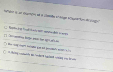 Which is an example of a climate change adaptation strategy?
Replacing fossil fuels with renewable energy
Deforesting large areas for agriculture
Burning more natural gas to generate electricity
Building seawalls to protect against raising sea levels