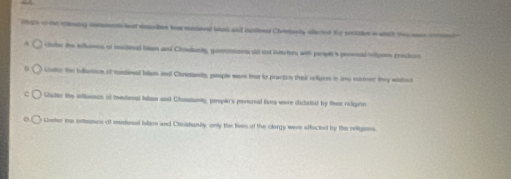 ets of tae timing sostements best deseriten bee renove bns and medieed Chreanly edioried te socittes in ath they wase co 
a Ubr the tilonce of misioned blam and Chresianty, goventmet de no ie tere wet peouh a prossl hellgeos proctces 
8 Uniler toe inllursion of mndioval bilem and Christianly, people were tree to practice their religion in any eanner they wathed 
ader the inftuence of medioval Islam and Chessianty, peopio's peronal lives were dictaled by thes religión 
Lneler the intence of medeual Islam and Cishaniy; only th lves of the clorgy were aftacted by the reigens.