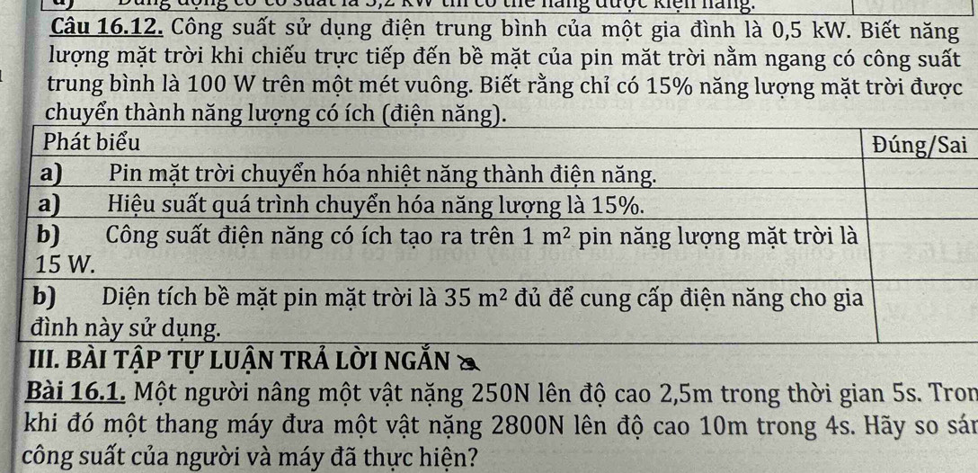 có thể năng được kiện nàng.
Câu 16.12. Công suất sử dụng điện trung bình của một gia đình là 0,5 kW. Biết năng
lượng mặt trời khi chiếu trực tiếp đến bề mặt của pin mặt trời nằm ngang có công suất
trung bình là 100 W trên một mét vuông. Biết rằng chỉ có 15% năng lượng mặt trời được
chuyển thành năng lượn
i
BÀI TậP Tự LUậN TRẢ LờI nGắn &
Bài 16.1. Một người nâng một vật nặng 250N lên độ cao 2,5m trong thời gian 5s. Tron
khi đó một thang máy đưa một vật nặng 2800N lên độ cao 10m trong 4s. Hãy so sán
công suất của người và máy đã thực hiện?