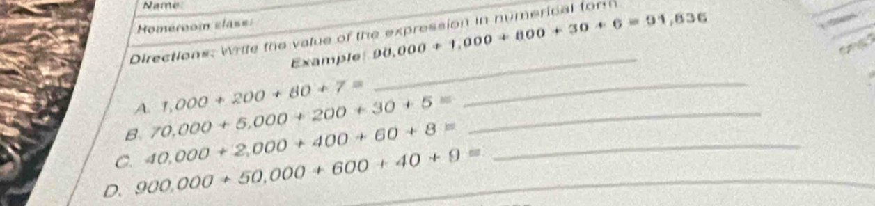 Name 
Homérnom elas= 
Directions: Write the value of the expression in numerical form 
Example 90,000+1,000+800+30+6=91,836
A. 1,000+200+80+7=
_ 
B 70,000+5,000+200+30+5= _ 
_ 
C. 40,000+2,000+400+60+8= _ 
D. 900.000+50,000+600+40+9= _