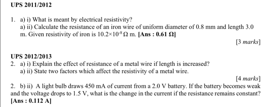 UPS 2011/2012 
1. a) i) What is meant by electrical resistivity? 
a) ii) Calculate the resistance of an iron wire of uniform diameter of 0.8 mm and length 3.0
m. Given resistivity of iron is 10.2* 10^(-8)Omega m. [Ans : 0.61 Ω ] 
[3 marks] 
UPS 2012/2013 
2. a) i) Explain the effect of resistance of a metal wire if length is increased? 
a) ii) State two factors which affect the resistivity of a metal wire. 
[4 marks] 
2. b) ii) A light bulb draws 450 mA of current from a 2.0 V battery. If the battery becomes weak 
and the voltage drops to 1.5 V, what is the change in the current if the resistance remains constant? 
[Ans : 0.112 A]