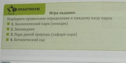 ПΡАКтИКУМ 
Игра-задание. 
Подберите πравильное определение к каждому виду πарка 
1. Зоологнческий πарк (зοοларк) 
2. Заπоведник 
3. Πарк дикοй πрирοды (сафариίπарк) 
4. Ботанический сад