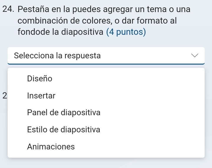 Pestaña en la puedes agregar un tema o una
combinación de colores, o dar formato al
fondode la diapositiva (4 puntos)
Selecciona la respuesta
Diseño
2 Insertar
Panel de diapositiva
Estilo de diapositiva
Animaciones