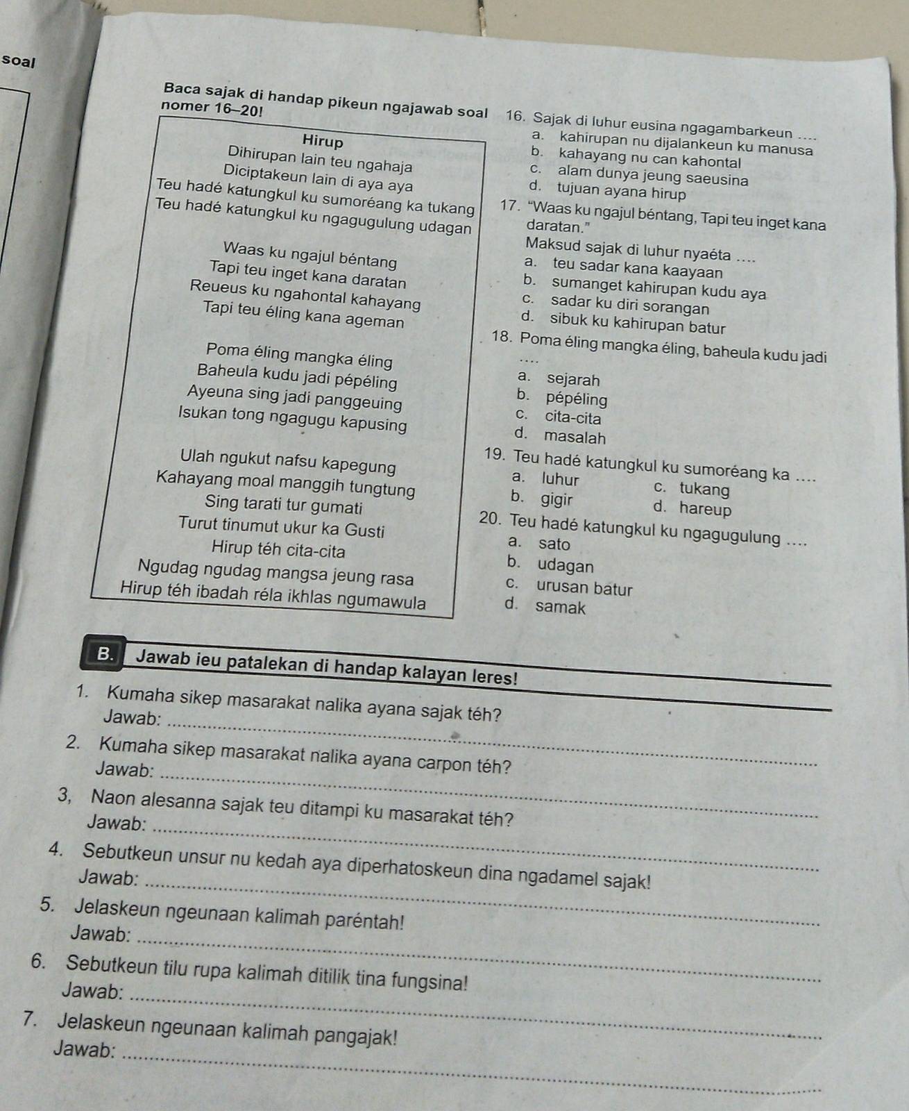 soal
nomer 16-20!
Baca sajak di handap pikeun ngajawab soal 16. Sajak di luhur eusina ngagambarkeun ....
a. kahirupan nu dijalankeun ku manusa
Hirup b. kahayang nu can kahontal
Dihirupan lain teu ngahaja c. alam dunya jeung saeusina
Diciptakeun lain di aya aya
d. tujuan ayana hirup
Teu hadé katungkul ku sumoréang ka tukang 17. “Waas ku ngajul béntang, Tapi teu inget kana
Teu hadé katungkul ku ngagugulung udagan daratan."
Maksud sajak di luhur nyaéta ....
Waas ku ngajul béntan
a. teu sadar kana kaayaan
Tapi teu inget kana daratan
b. sumanget kahirupan kudu aya
c. sadar ku diri sorangan
Reueus ku ngahontal kahayang d. sibuk ku kahirupan batur
Tapi teu éling kana ageman
18. Poma éling mangka éling, baheula kudu jadi
Poma éling mangka élin a. sejarah
Baheula kudu jadi pépéling b. pépéling
Ayeuna sing jadi panggeuing c. cita-cita
Isukan tong ngagugu kapusing d. masalah
19. Teu hadé katungkul ku sumoréang ka ....
Ulah ngukut nafsu kapegung a. luhur c. tukang
Kahayang moal manggih tungtung b. gigir d. hareup
Sing tarati tur gumati  20. Teu hadé katungkul ku ngagugulung ....
Turut tinumut ukur ka Gusti a. sato
Hirup téh cita-cita
b. udagan
Ngudag ngudag mangsa jeung rasa c. urusan batur
Hirup téh ibadah réla ikhlas ngumawula
d. samak
B.  Jawab ieu patalekan di handap kalayan leres!
_
1. Kumaha sikep masarakat nalika ayana sajak téh?
Jawab:
2. Kumaha sikep masarakat nalika ayana carpon téh?
Jawab:_
3, Naon alesanna sajak teu ditampi ku masarakat téh?
Jawab:_
4. Sebutkeun unsur nu kedah aya diperhatoskeun dina ngadamel sajak!
Jawab:_
5. Jelaskeun ngeunaan kalimah paréntah!
Jawab:_
6. Sebutkeun tilu rupa kalimah ditilik tina fungsina!
Jawab:
_
7. Jelaskeun ngeunaan kalimah pangajak!
Jawab:_