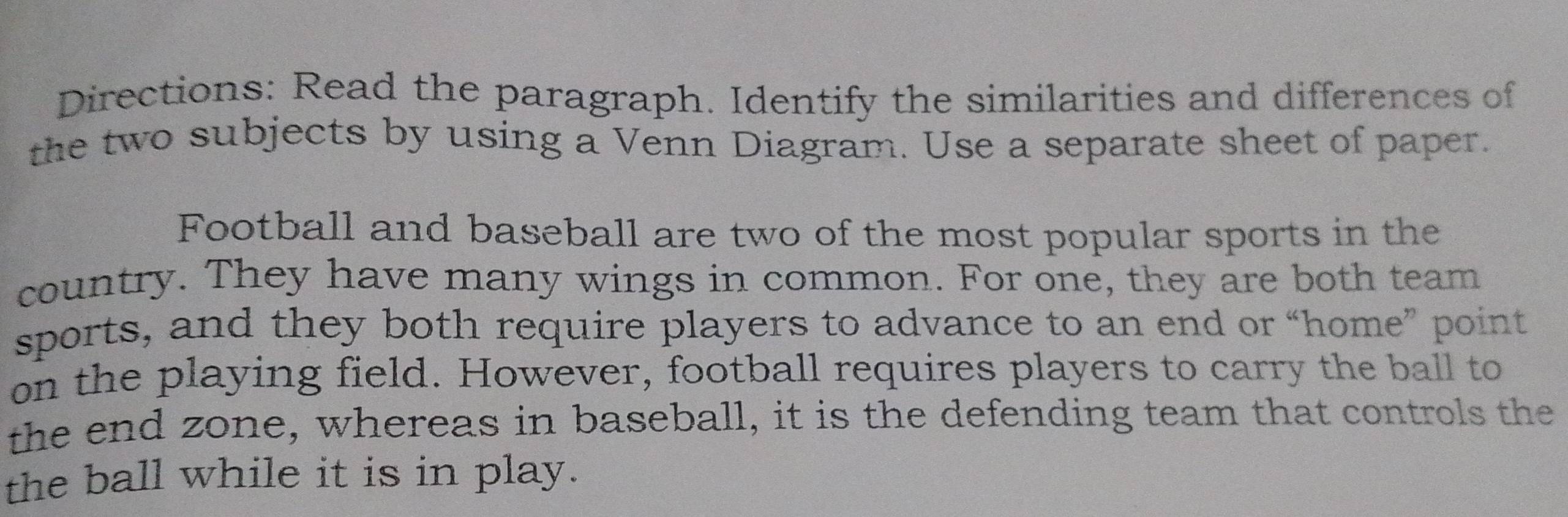 Directions: Read the paragraph. Identify the similarities and differences of 
the two subjects by using a Venn Diagram. Use a separate sheet of paper. 
Football and baseball are two of the most popular sports in the 
country. They have many wings in common. For one, they are both team 
sports, and they both require players to advance to an end or “home” point 
on the playing field. However, football requires players to carry the ball to 
the end zone, whereas in baseball, it is the defending team that controls the 
the ball while it is in play.