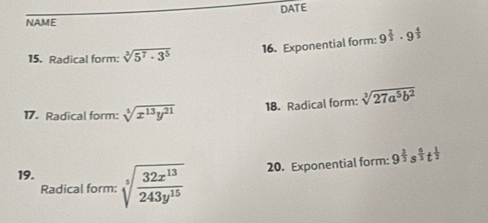 DATE 
NAME 
15. Radical form: sqrt[3](5^7· 3^5)
16. Exponential form: 9^(frac 2)3· 9^(frac 4)3
18. Radical form: sqrt[3](27a^5b^2)
17. Radical form: sqrt[3](x^(13)y^(21))
20. Exponential form: 9^(frac 3)2s^(frac 6)3t^(frac 1)2
19. 
Radical form: sqrt[5](frac 32x^(13))243y^(15)