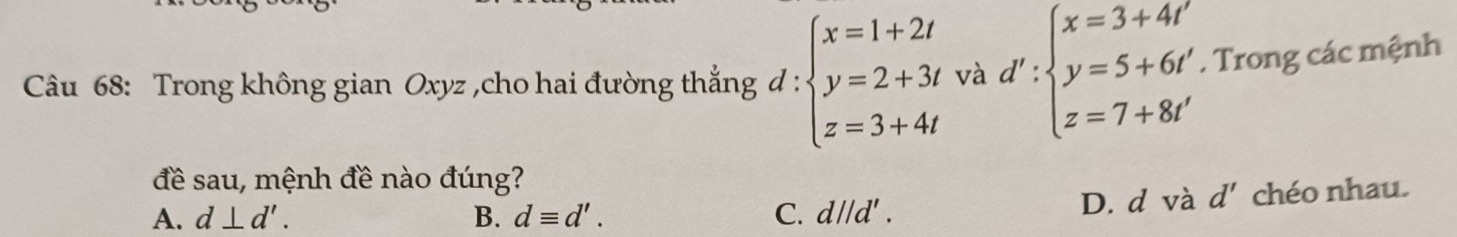 Trong không gian Oxyz ,cho hai đường thẳng đ : beginarrayl x=1+2t y=2+3t z=3+4tendarray. tvad':beginarrayl x=3+4t' y=5+6t' z=7+8t'endarray.. Trong các mệnh
đề sau, mệnh đề nào đúng?
A. d⊥ d'. B. dequiv d'. C. d//d'. D. d và d' chéo nhau.