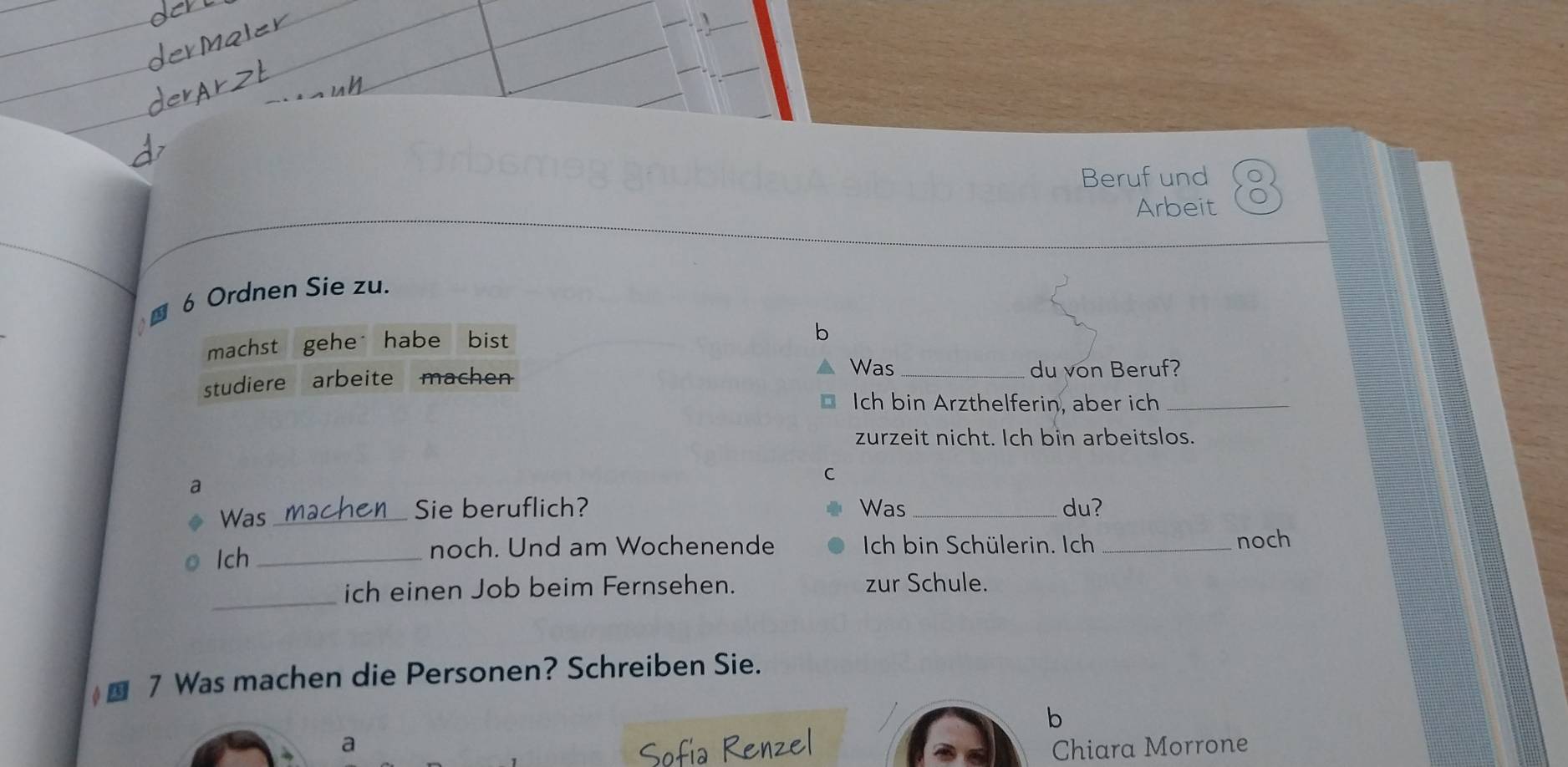 Beruf und 
Arbeit 
■ 6 Ordnen Sie zu. 
machst gehe habe bist 
b 
studiere arbeite machen 
Was_ du von Beruf? 
Ich bin Arzthelferin, aber ich_ 
zurzeit nicht. Ich bin arbeitslos. 
C 
a 
Was_ Sie beruflich? Was _du? 
noch. Und am Wochenende Ich bin Schülerin. Ich 
Ich_ _noch 
_ 
ich einen Job beim Fernsehen. zur Schule. 
■ 7 Was machen die Personen? Schreiben Sie. 
b 
a Chiara Morrone 
ía Renzel