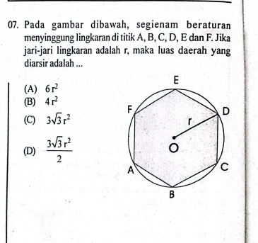 Pada gambar dibawah, segienam beraturan
menyinggung lingkaran di titik A, B, C, D, E dan F. Jika
jari-jari lingkaran adalah r, maka luas daerah yang
diarsir adalah ...
(A) 6r^2
(B) 4r^2
(C) 3sqrt(3)r^2
(D)  3sqrt(3)r^2/2 