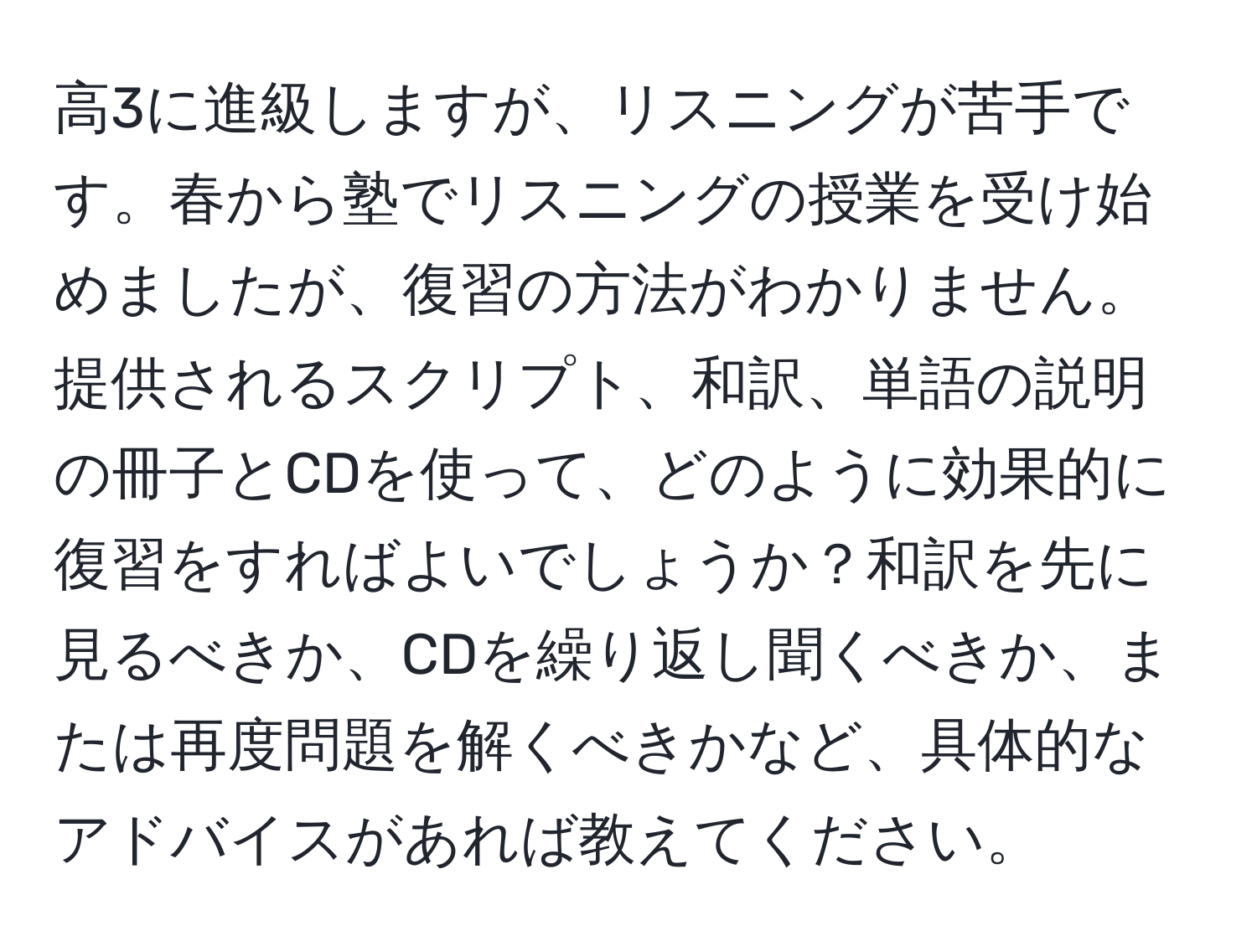 高3に進級しますが、リスニングが苦手です。春から塾でリスニングの授業を受け始めましたが、復習の方法がわかりません。提供されるスクリプト、和訳、単語の説明の冊子とCDを使って、どのように効果的に復習をすればよいでしょうか？和訳を先に見るべきか、CDを繰り返し聞くべきか、または再度問題を解くべきかなど、具体的なアドバイスがあれば教えてください。