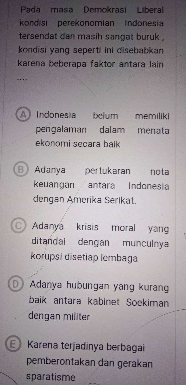 Pada masa Demokrasi Liberal
kondisi perekonomian Indonesia
tersendat dan masih sangat buruk ,
kondisi yang seperti ini disebabkan 
karena beberapa faktor antara lain
….
A Indonesía belum memiliki
pengalaman dalam menata
ekonomi secara baik
B Adanya pertukaran nota
keuangan / antara Indonesia
dengan Amerika Serikat.
Adanya krisis moral yan
ditandai dengan munculnya
korupsi disetiap lembaga
D Adanya hubungan yang kurang
baik antara kabinet Soekiman
dengan militer
EKarena terjadinya berbagai
pemberontakan dan gerakan
sparatisme