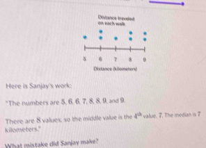 Here is Sanjay's work: 
"The numbers are 5, 6. 6, 7, 8. 8, 9, and 9. 
There are 8 values, so the middle value is the 4^(th) value. 7. The median is 7
kilometers." 
What mistake did Sanjay make?