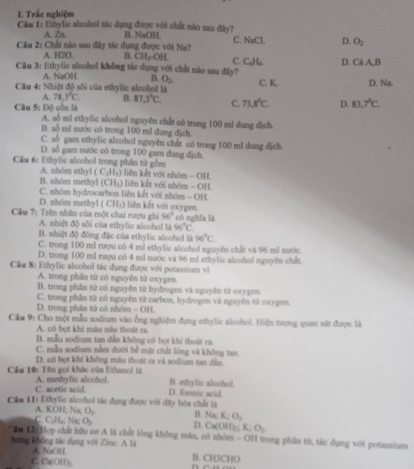 Trắc nghiệm
Câu 1: Ethylic alcohol tác dụng được với chất nào sau đây?
A. Zn. B. NaOH.
C. NaCl. D. O_2
Câu 2: Chất nào sau đây tác dụng được với Na?
A. H2O. B. CH_3-OH.
C. C_6H_6. D. Cả A,B
Câu 3: Ethylic alcohol không tác dụng với chất nào sau đây?
B. O_2.
A. NaOH. C. K.
Câu 4: Nhiệt độ sôi của ethylic alcohol là D. Na.
A. 78.3°C. B. 87.3°C.
Câu 5: Độ côn là
C. 73.8°C. D. 83,7^0C.
A. số ml ethylic alcohol nguyên chất có trong 100 ml dung địch.
B. số ml nước có trong 100 ml dung địch.
C. số gam ethylic alcohol nguyên chất có trong 100 ml dung dịch.
D. số gam nước có trong 100 gam dung địch.
Câu 6: Ethylic alcohol trong phân tứ gồm
A. nhôm ethyl (C_2H_5) liên kết với nhóm - OH.
B. nhóm methyl (CH_3) liên kết với nhóm - OH.
C. nhóm hydrocarbon liên kết với nhóm - OH.
D. nhóm methyl (CH_3) liên kết với oxygen.
Câu 7: Trên nhân của một chai rượu ghi 96° có nghĩa là
A. nhiệt độ sôi của ethylic alcohol là 96°C
B. nhiệt độ đông đặc của ethylic alcohol là 96°C.
C. trong 100 ml rượu cô 4 ml ethylic alcohol nguyên chất và 96 ml nước.
D. trong 100 ml rượu có 4 ml nước và 96 ml ethylic alcobol nguyên chất.
Cầu 8: Ethylic alcohol tác dụng được với potassium vì
A. trong phần từ có nguyên tứ oxygen.
B. trong phần từ có nguyễn từ hydrogen và nguyễn từ oxygrm.
C. trong phân từ có nguyên từ carbon, hydrogen và nguyễn tử cxygemn.
D. trong phân tử có nhóm - OH.
Câu 9: Cho một mẫu sodium vào ống nghiệm đựng ethylic alcohol. Hiện tượng quan sát được là
A. có bọt khí màu nâu thoát ra.
B. mẫu sodium tan dẫn không có bọt khí thoát ra.
C. mẫu sodium nằm đưới bề mật chất lòng và không tan.
D. có bọt khí không mẫu thoát ra và sodium tan dân
Câu 10: Tên gọi khác của Ethanol là
A. methylic alcohol. B. ethylic alcobol.
C. acetic acid. D. formic acid.
Câu 11: Ethylic alcohol tác dụng được với đây hóa chất là
A. KOH; Na; O_2. B. Na; K:O_2
C. C;Hạ; Na; O_2 D. Ca(OH);; K: O_2
Tâu 12i Hợp chất hữu cơ A là chất lông không màu, có nhóm - OH trong phần tử, tác dụng với potassium
hang không tác dụng với Zine. A là
A. NaOH. B. CH3CHO
C. Ca(OH)₂.