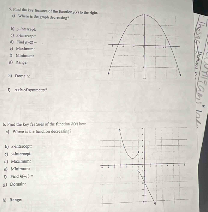 Find the key features of the function f(x) to the right. 
a) Where is the graph decreasing? 
b) y-intercept: 
c) x-intercept: 
d) Find j(-2)=
e) Maximum: 
f) Minimum: 
g) Range: 
h) Domain: 
i) Axis of symmetry? 
6. Find the key features of the function h(x) here. 
a) Where is the function decreasing? 
b) x-intercept: 
c) y-intercept: 
d) Maximum: 
e) Minimum: 
f) Find h(-1)=
g) Domain: 
h) Range: