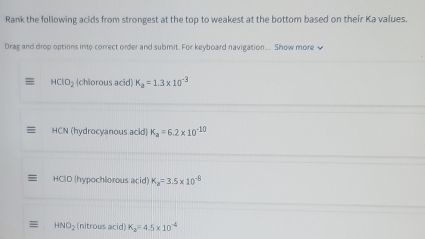 Rank the following acids from strongest at the top to weakest at the bottom based on their Ka values. 
Drag and drop options into correct order and submit. For keyboard navigation... Show more
HClO_2 (chlorous acid) K_a=1.3* 10^(-3)
HCN (hydrocyanous acid) K_a=6.2* 10^(-10)
HCID (hypochlorous acid) K_a=3.5* 10^(-8)
= HNO_2 (nitrous acid) K_2=4.5* 10^(-4)