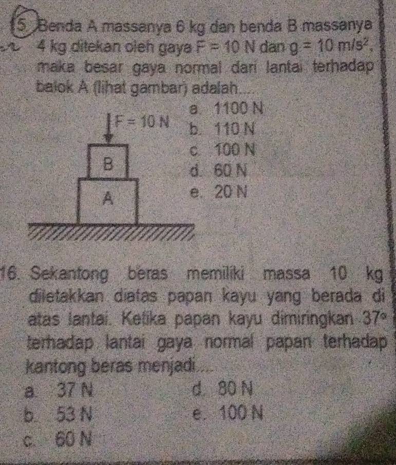 Benda A massanya 6 kg dan benda B massanya
4 kg ditekan oleh gaya F=10N dan g=10m/s^2,
maka besar gaya normal dari lantai terhadap .
balok A (lihat gambar) adalah
a 1100 N
b. 110 N
c 100 N
d. 60 N
e. 20 N
16. Sekantong beras memiliki massa 10 kg
diletakkan diatas papan kayu yang berada di
atas lantai. Ketika papan kayu dimiringkan 37°
terhadap lantai gaya normal papan terhadap
kantong beras menjadi ....
a 37 N d 80 N
b  53 N e. 100 N
c. 60 N