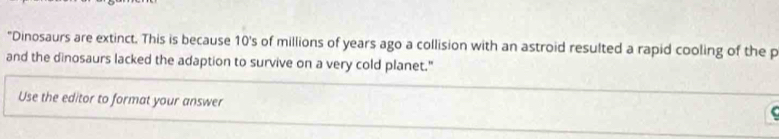 "Dinosaurs are extinct. This is because 10's of millions of years ago a collision with an astroid resulted a rapid cooling of the p
and the dinosaurs lacked the adaption to survive on a very cold planet." 
Use the editor to format your answer